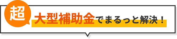 超大型補助金でまるっと解決！